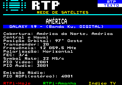 371.6. RTP. TEXTO. REDE DE SATÉLITES. AMÉRICA. GALAXY 19 - (Banda Ku, DIGITAL). Cobertura: América do Norte, América Central e Hawai Posição Orbital: 97° Oeste Transponder: 20 Frequência: 12 059,5 MHz Polarização: Horizontal FEC: 3 4 Symbol Rate: 22 MS s PID Vídeo: 2001 PID Áudio: 3001 Emissão Rádio: PID RDPi(estéreo): 4001.
