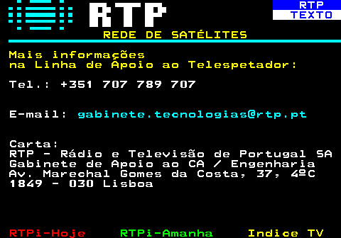 371.7. RTP. TEXTO. REDE DE SATÉLITES Mais informações na Linha de Apoio ao Telespetador:. Tel.: +351 707 789 707 E-mail:. gabinete.tecnologias@rtp.pt. Carta: RTP - Rádio e Televisão de Portugal SA Gabinete de Apoio ao CA Engenharia Av. Marechal Gomes da Costa, 37, 4ºC 1849 - 030 Lisboa.