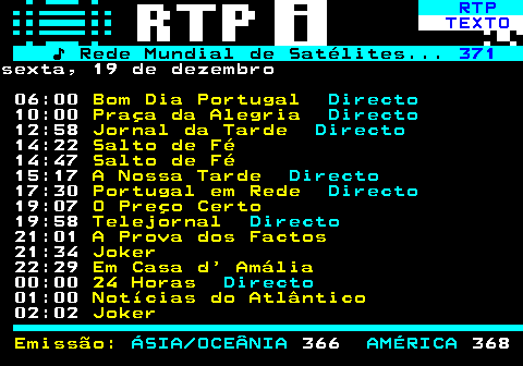 373.1. RTP. TEXTO. ♪ Rede Mundial de Satélites. 371.sexta, 19 de dezembro 06:00. Bom Dia Portugal. Directo. 10:00. Praça da Alegria. Directo. 12:58. Jornal da Tarde. Directo. 14:22. Salto de Fé. 14:47. Salto de Fé. 15:17. A Nossa Tarde. Directo. 17:30. Portugal em Rede. Directo. 19:07. O Preço Certo. 19:58. Telejornal. Directo. 21:01. A Prova dos Factos. 21:34. Joker. 22:29. Em Casa d Amália. 00:00. 24 Horas. Directo. 01:00. Notícias do Atlântico. 02:02. Joker Emissão:. ÁSIA OCEÂNIA. 366. AMÉRICA. 368.