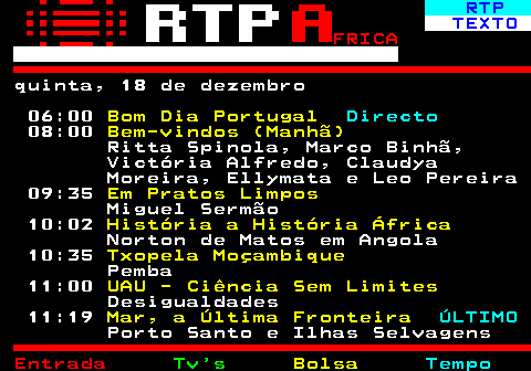 375.1. RTP. TEXTO. FRICA. quinta, 18 de dezembro 06:00. Bom Dia Portugal. Directo. 08:00. Bem-vindos (Manhã). Ritta Spinola, Marco Binhã, Victória Alfredo, Claudya Moreira, Ellymata e Leo Pereira 09:35. Em Pratos Limpos. Miguel Sermão 10:02. História a História África. Norton de Matos em Angola 10:35. Txopela Moçambique. Pemba 11:00. UAU - Ciência Sem Limites. Desigualdades 11:19. Mar, a Última Fronteira. ÚLTIMO. Porto Santo e Ilhas Selvagens.