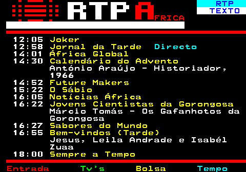 375.2. RTP. TEXTO. FRICA. 12:05. Joker. 12:58. Jornal da Tarde. Directo. 14:01. África Global. 14:30. Calendário do Advento. António Araújo - Historiador, 1966 14:52. Future Makers. 15:22. O Sábio. 16:05. Notícias África. 16:22. Jovens Cientistas da Gorongosa. Márcio Tomás - Os Gafanhotos da Gorongosa 16:27. Sabores do Mundo. 16:55. Bem-vindos (Tarde). Jesus, Leila Andrade e Isabél Zuaa 18:00. Sempre a Tempo.