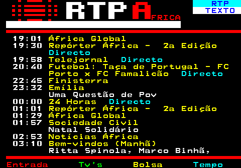 375.3. RTP. TEXTO. FRICA. 19:01. África Global. 19:30. Repórter África - 2a Edição. Directo. 19:58. Telejornal. Directo. 20:40. Futebol: Taça de Portugal - FC Porto x FC Famalicão. Directo. 22:45. Finisterra. 23:32. Emília. Uma Questão de Pov 00:00. 24 Horas. Directo. 01:01. Repórter África - 2a Edição. 01:29. África Global. 01:57. Sociedade Civil. Natal Solidário 02:53. Notícias África. 03:10. Bem-vindos (Manhã). Ritta Spinola, Marco Binhã,.