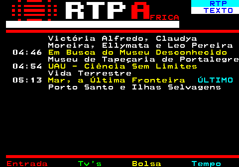 375.4. RTP. TEXTO. FRICA. Victória Alfredo, Claudya Moreira, Ellymata e Leo Pereira 04:46. Em Busca do Museu Desconhecido. Museu de Tapeçaria de Portalegre 04:54. UAU - Ciência Sem Limites. Vida Terrestre 05:13. Mar, a Última Fronteira. ÚLTIMO. Porto Santo e Ilhas Selvagens.