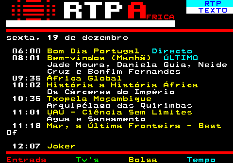 376.1. RTP. TEXTO. FRICA. sexta, 19 de dezembro 06:00. Bom Dia Portugal. Directo. 08:01. Bem-vindos (Manhã). ÚLTIMO. Jade Moura, Daniela Guia, Neide Cruz e Bonfim Fernandes 09:35. África Global. 10:02. História a História África. Os Cárceres do Império 10:35. Txopela Moçambique. Arquipélago das Quirimbas 11:01. UAU - Ciência Sem Limites. Água e Saneamento 11:18. Mar, a Última Fronteira - Best. Of 12:07. Joker.