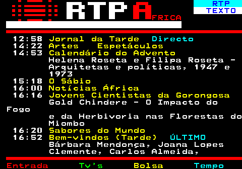 376.2. RTP. TEXTO. FRICA. 12:58. Jornal da Tarde. Directo. 14:22. Artes Espetáculos. 14:53. Calendário do Advento. Helena Roseta e Filipa Roseta - Arquitetas e políticas, 1947 e 1973 15:18. O Sábio. 16:00. Notícias África. 16:16. Jovens Cientistas da Gorongosa. Gold Chindere - O Impacto do Fogo e da Herbivoria nas Florestas do Miombo 16:20. Sabores do Mundo. 16:52. Bem-vindos (Tarde). ÚLTIMO. Bárbara Mendonça, Joana Lopes Clemente, Carlos Almeida,.