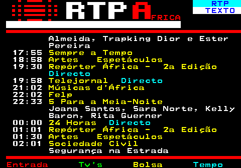 376.3. RTP. TEXTO. FRICA. Trapking Dior e Ester Pereira 17:55. Sempre a Tempo. 18:58. Artes Espetáculos. 19:30. Repórter África - 2a Edição. Directo. 19:58. Telejornal. Directo. 21:02. Músicas d África. 22:02. Felp. 22:33. 5 Para a Meia-Noite. Joana Santos, Sara Norte, Kelly Baron, Rita Guerner 00:00. 24 Horas. Directo. 01:01. Repórter África - 2a Edição. 01:30. Artes Espetáculos. 02:01. Sociedade Civil. Segurança na Estrada 03:02. Notícias África.