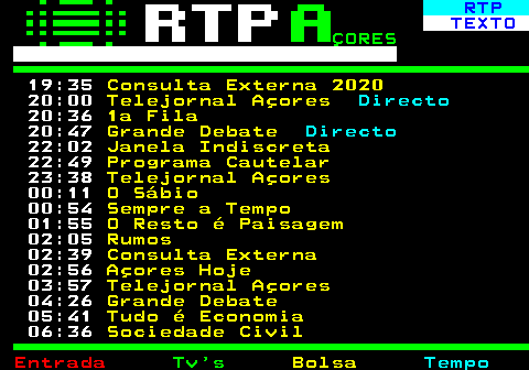 379.2. RTP. TEXTO. ÇORES. 19:25. Mil Ilhas com. 20:00. Telejornal Açores. Directo. 20:40. Planeta Mulher. 21:10. Parlamento. 22:10. 3 Mulheres - Pós Revolução. 22:56. Hora de Agir. 23:11. A Essência. 23:30. Telejornal Açores. 00:09. O Sábio. 00:53. Sempre a Tempo. 01:54. Parlamento. 02:56. Açores Hoje. 04:00. Telejornal Açores. 04:43. Mar de Letras. 05:13. 3 Mulheres - Pós Revolução. 05:58. Faça Chuva Faça Sol. 06:28. Sociedade Civil.