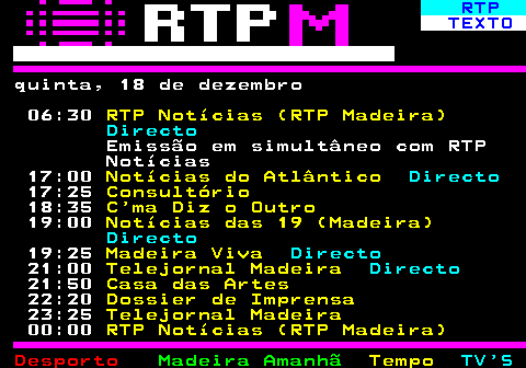 383.1. RTP. TEXTO. sexta, 19 de dezembro 06:30. RTP Notícias (RTP Madeira). Directo. Emissão em simultâneo com RTP Notícias 17:00. Notícias do Atlântico. Directo. 17:25. Dossier de Imprensa. 18:30. Casa das Artes. 19:00. Notícias das 19 (Madeira). Directo. 19:25. Madeira Viva. Directo. 20:30. Natal de Outros Tempos. 21:00. Telejornal Madeira. Directo. 21:50. Festa é Festa 2025. Directo. 23:25. Telejornal Madeira. 00:00. RTP Notícias (RTP Madeira).