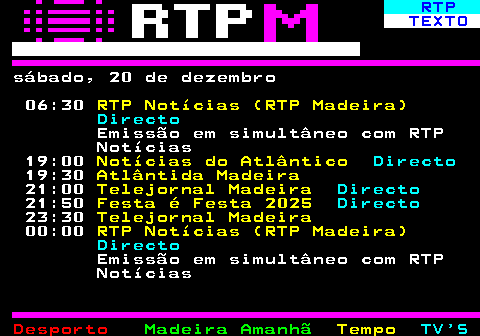 384.1. RTP. TEXTO. sábado, 20 de dezembro 06:30. RTP Notícias (RTP Madeira). Directo. Emissão em simultâneo com RTP Notícias 19:00. Notícias do Atlântico. Directo. 19:30. Atlântida Madeira. 21:00. Telejornal Madeira. Directo. 21:50. Festa é Festa 2025. Directo. 23:30. Telejornal Madeira. 00:00. RTP Notícias (RTP Madeira). Directo. Emissão em simultâneo com RTP Notícias.