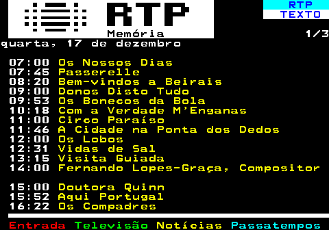 391.1. RTP. TEXTO. Memória. 1 3quarta, 17 de dezembro 07:00. Os Nossos Dias. 07:45. Passerelle. 08:20. Bem-vindos a Beirais. 09:00. Donos Disto Tudo. 09:53. Os Bonecos da Bola. 10:18. Com a Verdade M Enganas. 11:00. Circo Paraíso. 11:46. A Cidade na Ponta dos Dedos. 12:00. Os Lobos. 12:31. Vidas de Sal. 13:15. Visita Guiada. 14:00. Fernando Lopes-Graça, Compositor. 15:00. Doutora Quinn. 15:52. Aqui Portugal. 16:22. Os Compadres.