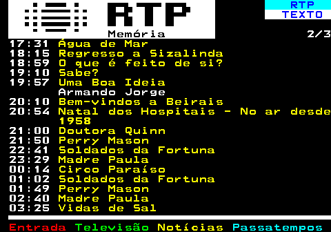 391.2. RTP. TEXTO. Memória. 2 3 17:31. Água de Mar. 18:15. Regresso a Sizalinda. 18:59. O que é feito de si?. 19:10. Sabe?. 19:57. Uma Boa Ideia. Armando Jorge 20:10. Bem-vindos a Beirais. 20:54. Natal dos Hospitais - No ar desde 1958. 21:00. Doutora Quinn. 21:50. Perry Mason. 22:41. Soldados da Fortuna. 23:29. Madre Paula. 00:14. Circo Paraíso. 01:02. Soldados da Fortuna. 01:49. Perry Mason. 02:40. Madre Paula. 03:25. Vidas de Sal.