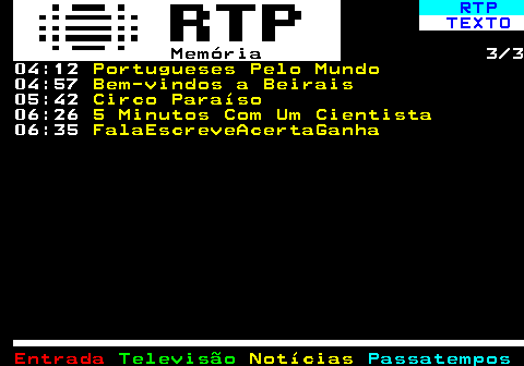 391.3. RTP. TEXTO. Memória. 3 3 04:12. Portugueses Pelo Mundo. 04:57. Bem-vindos a Beirais. 05:42. Circo Paraíso. 06:26. 5 Minutos Com Um Cientista. 06:35. FalaEscreveAcertaGanha.