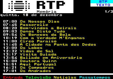392.1. RTP. TEXTO. Memória. 1 3quarta, 17 de dezembro 07:00. Os Nossos Dias. 07:45. Passerelle. 08:20. Bem-vindos a Beirais. 09:00. Donos Disto Tudo. 09:53. Os Bonecos da Bola. 10:18. Com a Verdade M Enganas. 11:00. Circo Paraíso. 11:46. A Cidade na Ponta dos Dedos. 12:00. Os Lobos. 12:31. Vidas de Sal. 13:15. Visita Guiada. 14:00. Fernando Lopes-Graça, Compositor. 15:00. Doutora Quinn. 15:52. Aqui Portugal. 16:22. Os Compadres.