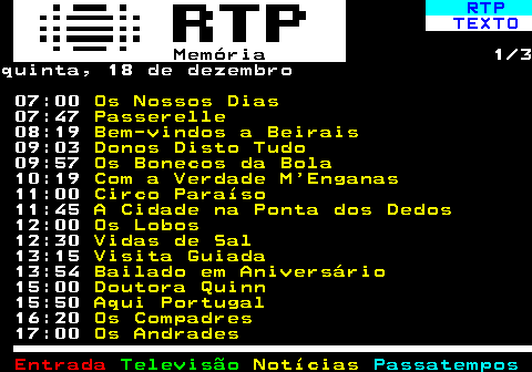 393.1. RTP. TEXTO. Memória. 1 3quinta, 18 de dezembro 07:00. Os Nossos Dias. 07:47. Passerelle. 08:19. Bem-vindos a Beirais. 09:03. Donos Disto Tudo. 09:57. Os Bonecos da Bola. 10:19. Com a Verdade M Enganas. 11:00. Circo Paraíso. 11:45. A Cidade na Ponta dos Dedos. 12:00. Os Lobos. 12:30. Vidas de Sal. 13:15. Visita Guiada. 13:54. Bailado em Aniversário. 15:00. Doutora Quinn. 15:50. Aqui Portugal. 16:20. Os Compadres. 17:00. Os Andrades.