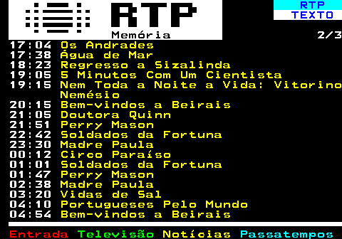 393.2. RTP. TEXTO. Memória. 2 3 17:30. Água de Mar. 18:15. Regresso a Sizalinda. 19:00. O que é feito de si?. 19:11. Sabe?. 19:57. Uma Boa Ideia. Armando Jorge 20:10. Bem-vindos a Beirais. 21:00. Doutora Quinn. 21:47. Perry Mason. 22:40. Soldados da Fortuna. 23:25. Madre Paula. 00:12. Circo Paraíso. 01:00. Soldados da Fortuna. 01:46. Perry Mason. 02:36. Madre Paula. 03:24. Vidas de Sal. 04:10. Portugueses Pelo Mundo. 04:55. Bem-vindos a Beirais.