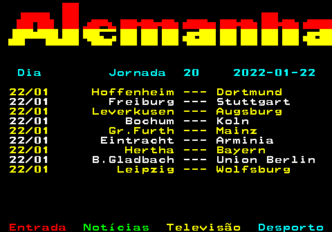 452.2. Dia Jornada 20 2022-01-22. 22 01 Hoffenheim --- Dortmund. 22 01 Freiburg --- Stuttgart. 22 01 Leverkusen --- Augsburg. 22 01 Bochum --- Koln. 22 01 Gr.Furth --- Mainz. 22 01 Eintracht --- Arminia. 22 01 Hertha --- Bayern. 22 01 B.Gladbach --- Union Berlin. 22 01 Leipzig --- Wolfsburg.