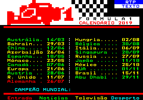 485.1. RTP. TEXTO. F 0 R M U L A 1. CALENDÁRIO 2019. Austrália. 14 03. |. Hungria. 02 08 Bahrain. 29 03. |. Bélgica . 30 08 China. 12 04. |. Itália. 06 09 Azerbaijão 26 04. |. Singapura . 20 09 Espanha. 10 05. |. Russia . 27 09 Mónaco. 23 05. |. Japão . 11 10 Canadá. 07 06. |. México . 25 10 Europa . 21 06. |. EUA . 01 11 Áustria . 28 06. |. Brasil . 15 11 R. Unido . 11 07. |. Abu Dhabi . 29 11. Alemanha . 26 07. |. CAMPEÃO MUNDIAL:.