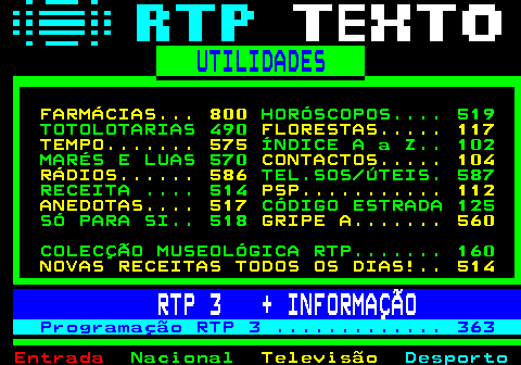 500.1. UTILIDADES. FARMÁCIAS. 800. HORÓSCOPOS. 519 TOTOLOTARIAS 490. FLORESTAS. 117 TEMPO. 575. ÍNDICE A a Z. 102 MARÉS E LUAS 570. CONTACTOS. 104 RÁDIOS. 586. TEL.SOS ÚTEIS. 587 RECEITA . 514. PSP. 112 ANEDOTAS. 517. CÓDIGO ESTRADA 125 SÓ PARA SI. 518. GRIPE A. 560. COLECÇÃO MUSEOLÓGICA RTP. 160. NOVAS RECEITAS TODOS OS DIAS!. 514. RTP 3 + INFORMAÇÃO. Programação RTP 3 . 363.