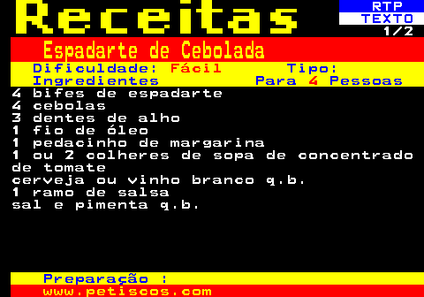 516.1. RTP. TEXTO. 1 2. Espadarte de Cebolada. Dificuldade:. Fácil. Tipo: Ingredientes Para. 4. Pessoas. 4 bifes de espadarte 4 cebolas 3 dentes de alho 1 fio de óleo 1 pedacinho de margarina 1 ou 2 colheres de sopa de concentrado de tomate cerveja ou vinho branco q.b. 1 ramo de salsa sal e pimenta q.b. Preparação :.