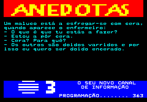 517.1. Um maluco está a esfregar-se com cera, quando aparece o enfermeiro: - O que é que tu estás a fazer? - Estou a pôr cera. - Cera? Para quê? - Os outros são doidos varridos e por isso eu quero ser doido encerado. O SEU NOVO CANAL DE INFORMAÇÃO PROGRAMAÇÃO. 363.
