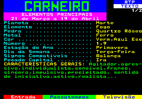520.1. RTP. TEXTO. 1 2. ELEMENTOS PRINCIPAIS 21 de Março a 19 de Abril. Planeta . Marte. Elemento . Fogo. Pedra . Quartzo Róseo. Metal . Ferro. Cor . Verm,Azul Esc. Número . 1,9. Estação do Ano . Primavera. Dia da Semana . Terça-Feira. Signos Compatíveis . Balança. Pecado Capital . Ira CARACTERÍSTICAS GERAIS:. Agitador,agres- sivo,individualista,sensível,franco, sincero,impulsivo,precipitado, sentido de iniciativa,activo,realista.
