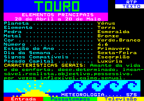 521.1. RTP. TEXTO. ELEMENTOS PRINCIPAIS 20 de Abril a 20 de Maio. Planeta . Vénus. Elemento . Terra. Pedra . Esmeralda. Metal . Bronze. Cor . Verde,Branco. Número . 4,6. Estação do Ano . Primavera. Dia da Semana . Sexta-Feira. Signos Compatíveis . Escorpião. Pecado Capital . Luxúria CARACTERÍSTICAS GERAIS:. Amante da vida e do conforto, doce,determinado, incan- sável,realista,objectivo,possessivo, por vezes inflexível,calmo,senual. METEOROLOGIA. 575.