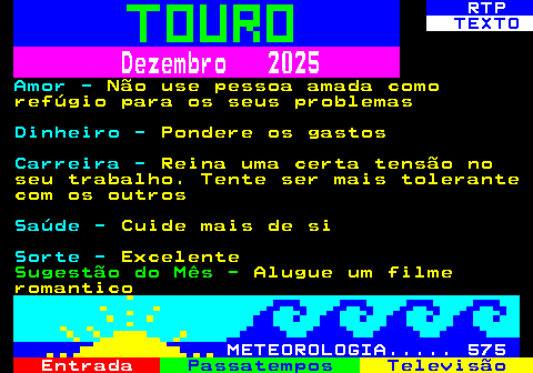 521.2. RTP. TEXTO. Dezembro 2025. Amor -. Não use pessoa amada como refúgio para os seus problemas. Dinheiro -. Pondere os gastos. Carreira -. Reina uma certa tensão no seu trabalho. Tente ser mais tolerante com os outros. Saúde -. Cuide mais de si. Sorte -. Excelente. Sugestão do Mês -. Alugue um filme romantico. METEOROLOGIA. 575.