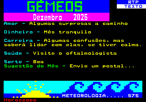 522.2. RTP. TEXTO. Dezembro 2025. Amor -. Algumas surpresas a caminho. Dinheiro -. Mês tranquilo. Carreira -. Algumas confusões, mas saberá lidar com elas, se tiver calma. Saúde -. Visite o oftalmologista. Sorte -. Boa. Sugestão do Mês -. Envie um postal. METEOROLOGIA. 575.