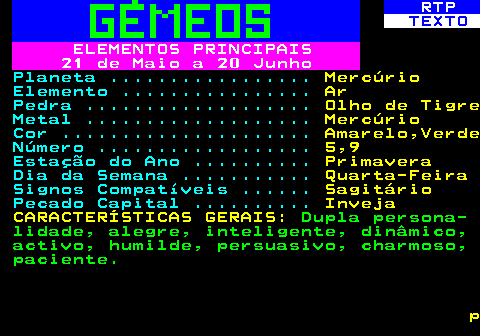 522.3. RTP. TEXTO. ELEMENTOS PRINCIPAIS 21 de Maio a 20 Junho. Planeta . Mercúrio. Elemento . Ar. Pedra . Olho de Tigre. Metal . Mercúrio. Cor . Amarelo,Verde. Número . 5,9. Estação do Ano . Primavera. Dia da Semana . Quarta-Feira. Signos Compatíveis . Sagitário. Pecado Capital . Inveja CARACTERÍSTICAS GERAIS:. Dupla persona- lidade, alegre, inteligente, dinâmico, activo, humilde, persuasivo, charmoso, paciente. p.