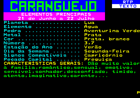 523.3. RTP. TEXTO. ELEMENTOS PRINCIPAIS 21 de Junho a 22 Julho. Planeta . Lua. Elemento . Água. Pedra . Aventurina Verde. Metal . Prata. Cor . Prata, branco. Número . 3,7. Estação do Ano . Verão. Dia da Semana . Segunda-Feira. Signos Compatíveis . Capricórnio. Pecado Capital . Preguiça CARACTERÍSTICAS GERAIS:. Dão muito valor à família,romântico,sensual, emotivo, sensível,sonhador,desconfiado, tímido, atento,imaginativo,carente,. p.