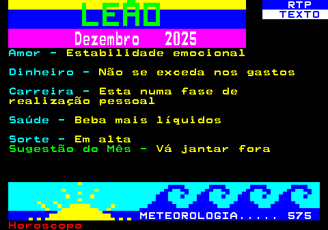 524.2. RTP. TEXTO. Dezembro 2025. Amor -. Estabilidade emocional. Dinheiro -. Não se exceda nos gastos. Carreira -. Esta numa fase de realização pessoal. Saúde -. Beba mais líquidos. Sorte -. Em alta. Sugestão do Mês -. Vá jantar fora. METEOROLOGIA. 575.