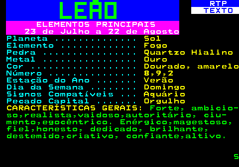 524.3. RTP. TEXTO. ELEMENTOS PRINCIPAIS 23 de Julho a 22 de Agosto. Planeta . Sol. Elemento . Fogo. Pedra . Quartzo Hialino. Metal . Ouro. Cor . Dourado, amarelo. Número . 8,9,2. Estação do Ano . Verão. Dia da Semana . Domingo. Signos Compatíveis . Aquário. Pecado Capital . Orgulho CARACTERÍSTICAS GERAIS:. Forte, ambicio- so,realista,vaidoso,autoritário, ciu- mento,egocêntrico. Enérgico,magestoso, fiel,honesto, dedicado, brilhante, destemido,criativo, confiante,altivo. S.