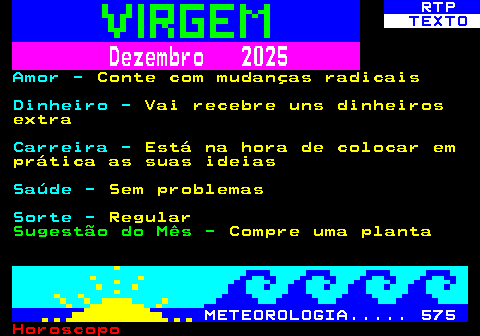 525.2. RTP. TEXTO. Dezembro 2025. Amor -. Conte com mudanças radicais. Dinheiro -. Vai recebre uns dinheiros extra. Carreira -. Está na hora de colocar em prática as suas ideias. Saúde -. Sem problemas. Sorte -. Regular. Sugestão do Mês -. Compre uma planta. METEOROLOGIA. 575.