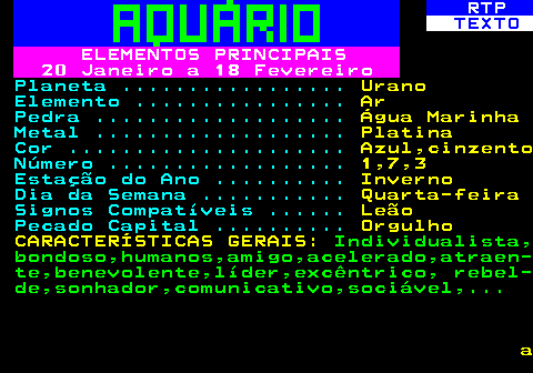 530.3. RTP. TEXTO. ELEMENTOS PRINCIPAIS 20 Janeiro a 18 Fevereiro. Planeta . Urano. Elemento . Ar. Pedra . Água Marinha. Metal . Platina. Cor . Azul,cinzento. Número . 1,7,3. Estação do Ano . Inverno. Dia da Semana . Quarta-feira. Signos Compatíveis . Leão. Pecado Capital . Orgulho CARACTERÍSTICAS GERAIS:. Individualista, bondoso,humanos,amigo,acelerado,atraen- te,benevolente,líder,excêntrico, rebel- de,sonhador,comunicativo,sociável,. a.