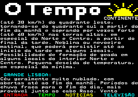 576.2. CONTINENTE(até 30 km h) do quadrante leste,tornando-se do quadrante sul a partir dofim da manhã e soprando por vezes forte(até 40 km h) nas terras altas, emespecial do Norte e Centro, a partir dofinal da tarde. Neblina ou nevoeiromatinal, que poderá persistir até aoinício da tarde em alguns locais.Possibilidade de formação de geada emalguns locais do interior Norte eCentro. Pequena descida de temperatura,em especial da mínima. GRANDE LISBOA:.Céu geralmente muito nublado, comabertas até ao fim da manhã. Períodos dechuva fraca para o fim do dia, maisprovável junto ao cabo Raso. Vento.