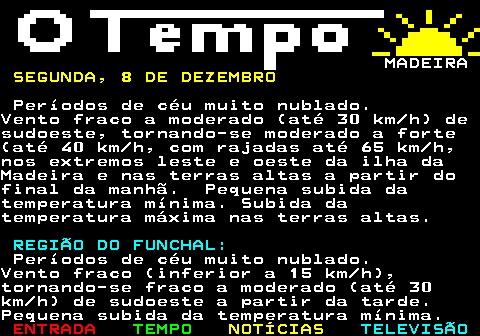 578.1. MADEIRA. SÁBADO, 6 DE DEZEMBRO.Céu geralmente muito nublado.Possibilidade de ocorrência deaguaceiros fracos a partir da tarde,em especial nas terras altas da ilha daMadeira.Vento em geral fraco (inferior a 20km h) a predominar de sueste. REGIÃO DO FUNCHAL:.Céu geralmente muito nublado.Possibilidade de ocorrência aguaceirosfracos a partir da tarde.Vento fraco (inferior a 15 km h). ESTADO DO MAR:.Costa Norte:.