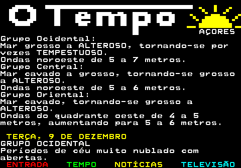 580.10. AÇORESGrupo Ocidental:Mar grosso a ALTEROSO, tornando-se porvezes TEMPESTUOSO.Ondas noroeste de 5 a 7 metros.Grupo Central:Mar cavado a grosso, tornando-se grossoa ALTEROSO.Ondas noroeste de 5 a 6 metros.Grupo Oriental:Mar cavado, tornando-se grosso aALTEROSO.Ondas do quadrante oeste de 4 a 5metros, aumentando para 5 a 6 metros. TERÇA, 9 DE DEZEMBRO.GRUPO OCIDENTALPeríodos de céu muito nublado comabertas.