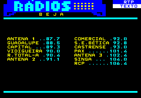 586.6. RTP. TEXTO. B E J A ANTENA 1. . 87.7. COMERCIAL. .92.0. GUADALUPE. .88.5. S.E.BÉTICA. 92.8. CAPITAL. . 89.3. CASTRENSE. .93.0. VIDIGUEIRA. 90.0. PAX. . 101.4. R.TOTAL-A. .90.4. ANTENA 3. .102.4. ANTENA 2. . 91.1. SINGA. . 104.0. RCP. . 106.4.