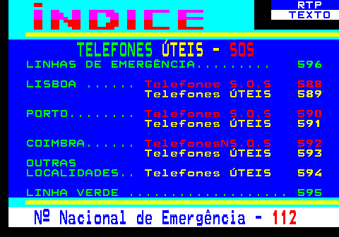 587.1. RTP. TEXTO. TELEFONES. ÚTEIS -. SOS. LINHAS DE EMERGÊNCIA. 596 LISBOA . Telefones S.O.S 588. Telefones ÚTEIS 589. PORTO. Telefones S.O.S 590. Telefones ÚTEIS 591. COIMBRA. TelefonesNS.O.S 592. Telefones ÚTEIS 593. OUTRAS LOCALIDADES. Telefones ÚTEIS 594. LINHA VERDE . 595. Nº Nacional de Emergência -. 112.