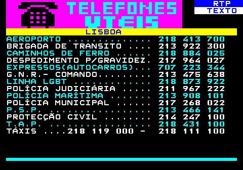 589.1. RTP. TEXTO. LISBOA. AEROPORTO . 218 413 700. BRIGADA DE TRANSITO . 213 922 300. CAMINHOS DE FERRO . 218 884 025. DESPEDIMENTO P GRAVIDEZ. 217 964 027. EXPRESSOS(AUTOCARROS). 707 223 344. G.N.R.- COMANDO. 213 475 638. LINHA LGBT . 218 873 922. POLÍCIA JUDICIÁRIA . 211 967 222. POLÍCIA MARÍTIMA . 213 908 101. POLÍCIA MUNICIPAL . 217 268 022. P.S.P. . 213 466 141. PROTECÇÃO CIVIL . 214 247 100. T.A.P. . 218 431 100. TÁXIS . 218 119 000 - 218 111 100.