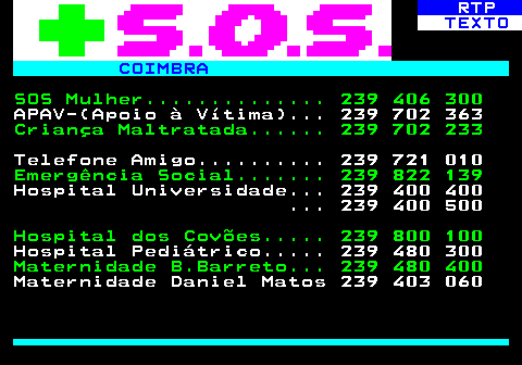 592.1. RTP. TEXTO. COIMBRA. SOS Mulher. 239 406 300. APAV-(Apoio à Vítima). 239 702 363. Criança Maltratada. 239 702 233. Telefone Amigo. 239 721 010. Emergência Social. 239 822 139. Hospital Universidade. 239 400 400 . 239 400 500. Hospital dos Covões. 239 800 100. Hospital Pediátrico. 239 480 300. Maternidade B.Barreto. 239 480 400. Maternidade Daniel Matos 239 403 060.