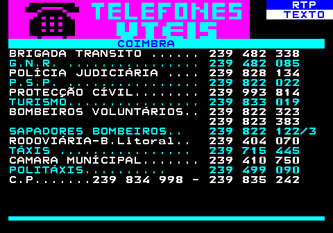 593.1. RTP. TEXTO. COIMBRA. BRIGADA TRANSITO . 239 482 338. G.N.R. . 239 482 085. POLÍCIA JUDICIÁRIA . 239 828 134. P.S.P. . 239 822 022. PROTECÇÃO CÍVIL. 239 993 814. TURISMO. 239 833 019. BOMBEIROS VOLUNTÁRIOS. 239 822 323 239 823 383. SAPADORES BOMBEIROS. 239 822 122 3. RODOVIÁRIA-B.Litoral. 239 404 070. TÁXIS . 239 715 445. CAMARA MUNÍCIPAL. 239 410 750. POLITÁXIS. 239 499 090. C.P. 239 834 998 - 239 835 242.