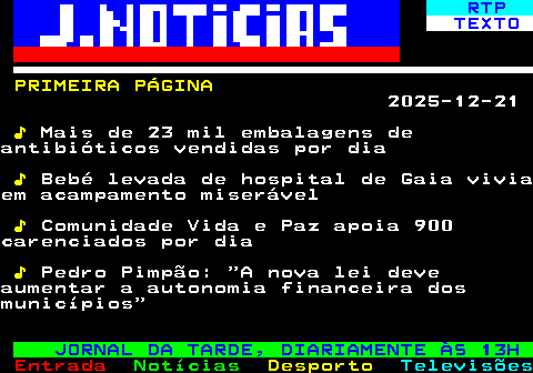 674.1. RTP. TEXTO. PRIMEIRA PÁGINA. 2025-12-21. ♪. Mais de 23 mil embalagens deantibióticos vendidas por dia. ♪. Bebé levada de hospital de Gaia viviaem acampamento miserável. ♪. Comunidade Vida e Paz apoia 900carenciados por dia. ♪. Pedro Pimpão: A nova lei deveaumentar a autonomia financeira dosmunicípios. JORNAL DA TARDE, DIARIAMENTE ÀS 13H.