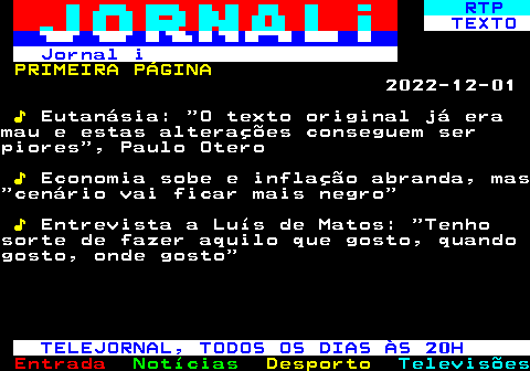 676.1. RTP. TEXTO Jornal i. PRIMEIRA PÁGINA. 2022-12-01. ♪. Eutanásia: O texto original já eramau e estas alterações conseguem serpiores , Paulo Otero. ♪. Economia sobe e inflação abranda, mas cenário vai ficar mais negro. ♪. Entrevista a Luís de Matos: Tenhosorte de fazer aquilo que gosto, quandogosto, onde gosto. TELEJORNAL, TODOS OS DIAS ÀS 20H.
