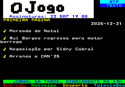 680.1. RTP. TEXTO. Assinaturas: 22 507 19 00. PRIMEIRA PÁGINA. 2025-12-21. ♪. Mercado de Natal. ♪. Rui Borges regressa para matarborrego. ♪. Negociação por Sidny Cabral. ♪. Arranca a CAN 25. JORNAL DA TARDE, DIARIAMENTE ÀS 13H.