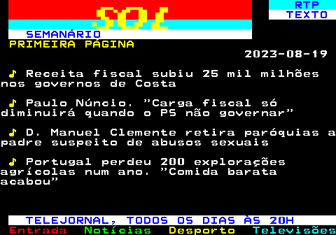 683.1. RTP. TEXTO SEMANÁRIO. PRIMEIRA PÁGINA. 2023-08-19. ♪. Receita fiscal subiu 25 mil milhõesnos governos de Costa. ♪. Paulo Núncio. Carga fiscal sódiminuirá quando o PS não governar. ♪. D. Manuel Clemente retira paróquias apadre suspeito de abusos sexuais. ♪. Portugal perdeu 200 exploraçõesagrícolas num ano. Comida barataacabou. TELEJORNAL, TODOS OS DIAS ÀS 20H.