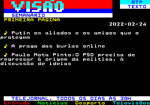 686.1. RTP. TEXTO SEMANÁRIO. PRIMEIRA PÁGINA. 2022-02-24. ♪. Putin os aliados e os amigos que oprotegem. ♪. A praga das burlas online. ♪. Paulo Mota Pinto:O PSD precisa deregressar à origem da politica, àdiscussão de ideias. TELEJORNAL, TODOS OS DIAS ÀS 20H.