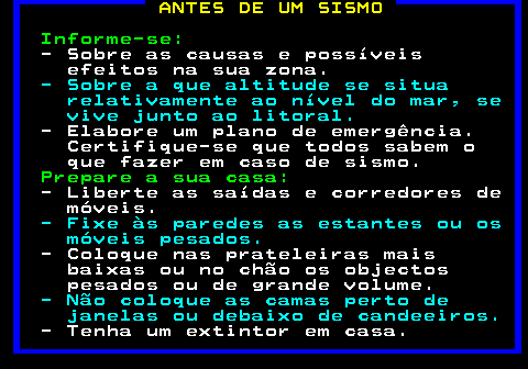 691.1. ANTES DE UM SISMO. Informe-se:. - Sobre as causas e possíveis efeitos na sua zona. - Sobre a que altitude se situa relativamente ao nível do mar, se vive junto ao litoral. - Elabore um plano de emergência. Certifique-se que todos sabem o que fazer em caso de sismo. Prepare a sua casa:. - Liberte as saídas e corredores de móveis. - Fixe às paredes as estantes ou os móveis pesados. - Coloque nas prateleiras mais baixas ou no chão os objectos pesados ou de grande volume. - Não coloque as camas perto de janelas ou debaixo de candeeiros. - Tenha um extintor em casa.