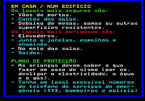 692.1. EM CASA NUM EDIFÍCIO. Os locais mais seguros são:. - Vãos de portas. - Cantos das salas. - Debaixo de mesas, camas ou outras superfícies resistentes. Os locais mais perigosos são:. - Elevadores. - Junto a janelas, espelhos e chaminés. - No meio das salas. - Saídas. PLANO DE PROTECÇÃO. - As crianças devem saber o que fazer em caso de sismo (por ex. desligar a electricidade, a água e o gás). - Tenha em local acessível números de telefone de serviços de emer- gência (112, bombeiros e polícia).