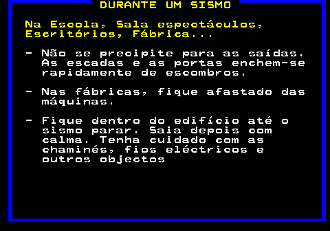 696.1. DURANTE UM SISMO Na Escola, Sala espectáculos, Escritórios, Fábrica. - Não se precipite para as saídas. As escadas e as portas enchem-se rapidamente de escombros. - Nas fábricas, fique afastado das máquinas. - Fique dentro do edifício até o sismo parar. Saia depois com calma. Tenha cuidado com as chaminés, fios eléctricos e outros objectos.